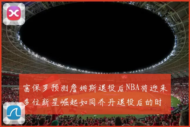 富保罗预测詹姆斯退役后NBA将迎来多位新星崛起如同乔丹退役后的时代