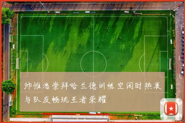 帅惟浩崇拜哈兰德训练空闲时热衷与队友畅玩王者荣耀