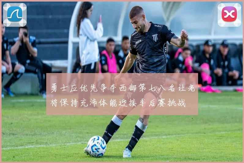 勇士应优先争夺西部第七八名让老将保持充沛体能迎接季后赛挑战