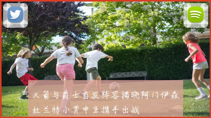火箭与爵士首发阵容揭晓阿门伊森杜兰特小贾申京携手出战