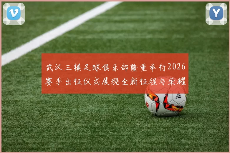 武汉三镇足球俱乐部隆重举行2026赛季出征仪式展现全新征程与荣耀追求