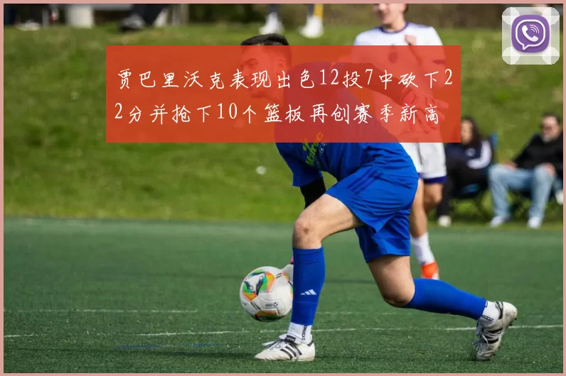 贾巴里沃克表现出色12投7中砍下22分并抢下10个篮板再创赛季新高