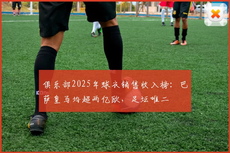 俱乐部2025年球衣销售收入榜：巴萨皇马均超两亿欧，足坛唯二