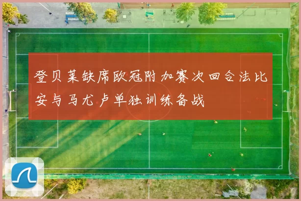 登贝莱缺席欧冠附加赛次回合法比安与马尤卢单独训练备战