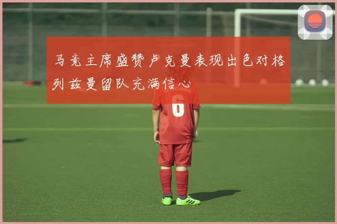 马竞主席盛赞卢克曼表现出色对格列兹曼留队充满信心
