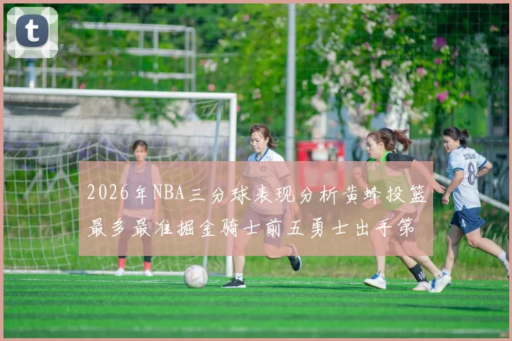 2026年NBA三分球表现分析黄蜂投篮最多最准掘金骑士前五勇士出手第二