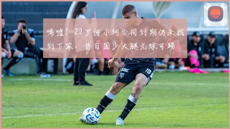 唏嘘！22岁何小珂合同到期仍未找到下家，昔日国少大腿无球可踢
