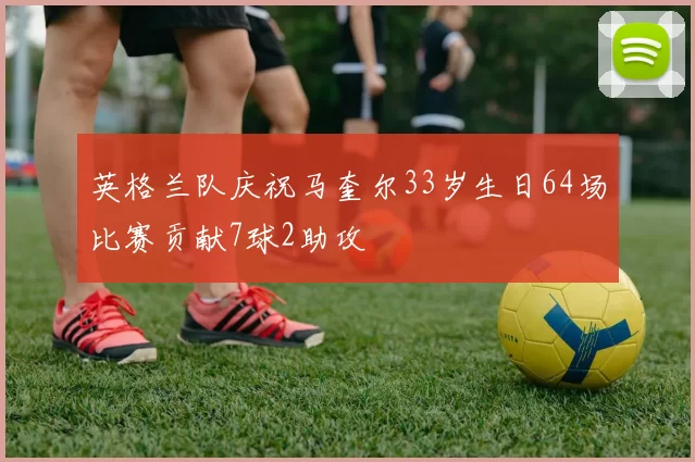 英格兰队庆祝马奎尔33岁生日64场比赛贡献7球2助攻