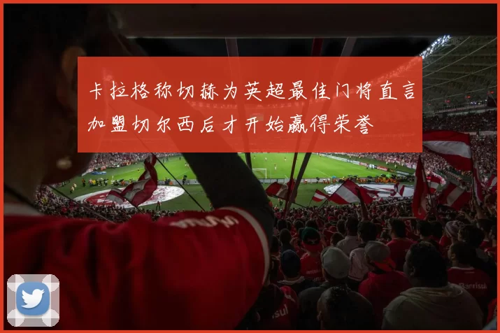 卡拉格称切赫为英超最佳门将直言加盟切尔西后才开始赢得荣誉