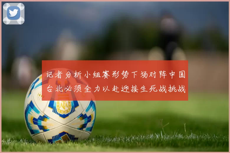 记者分析小组赛形势下场对阵中国台北必须全力以赴迎接生死战挑战